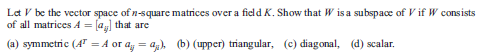 Let V be the vector space of n-square matrices over a field K. Show that W is a subspace of V if W consists
of all matrices A = [a that are
(a) symmetric (4" = A or a, = ag), (b) (upper) triangular, (c) diagonal, (d) scalar.
