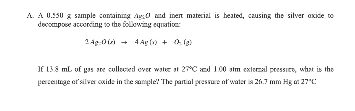 A. A 0.550 g sample containing Ag20 and inert material is heated, causing the silver oxide to
decompose according to the following equation:
2 Ag20 (s) →
4 Ag (s) + O2 (8)
If 13.8 mL of gas are collected over water at 27°C and 1.00 atm external pressure, what is the
percentage of silver oxide in the sample? The partial pressure of water is 26.7 mm Hg at 27°C
