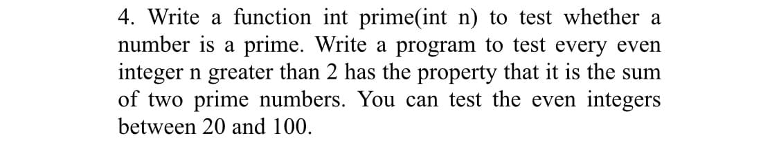 4. Write a function int prime(int n) to test whether a
number is a prime. Write a program to test every even
integer n greater than 2 has the property that it is the sum
of two prime numbers. You can test the even integers
between 20 and 100.
