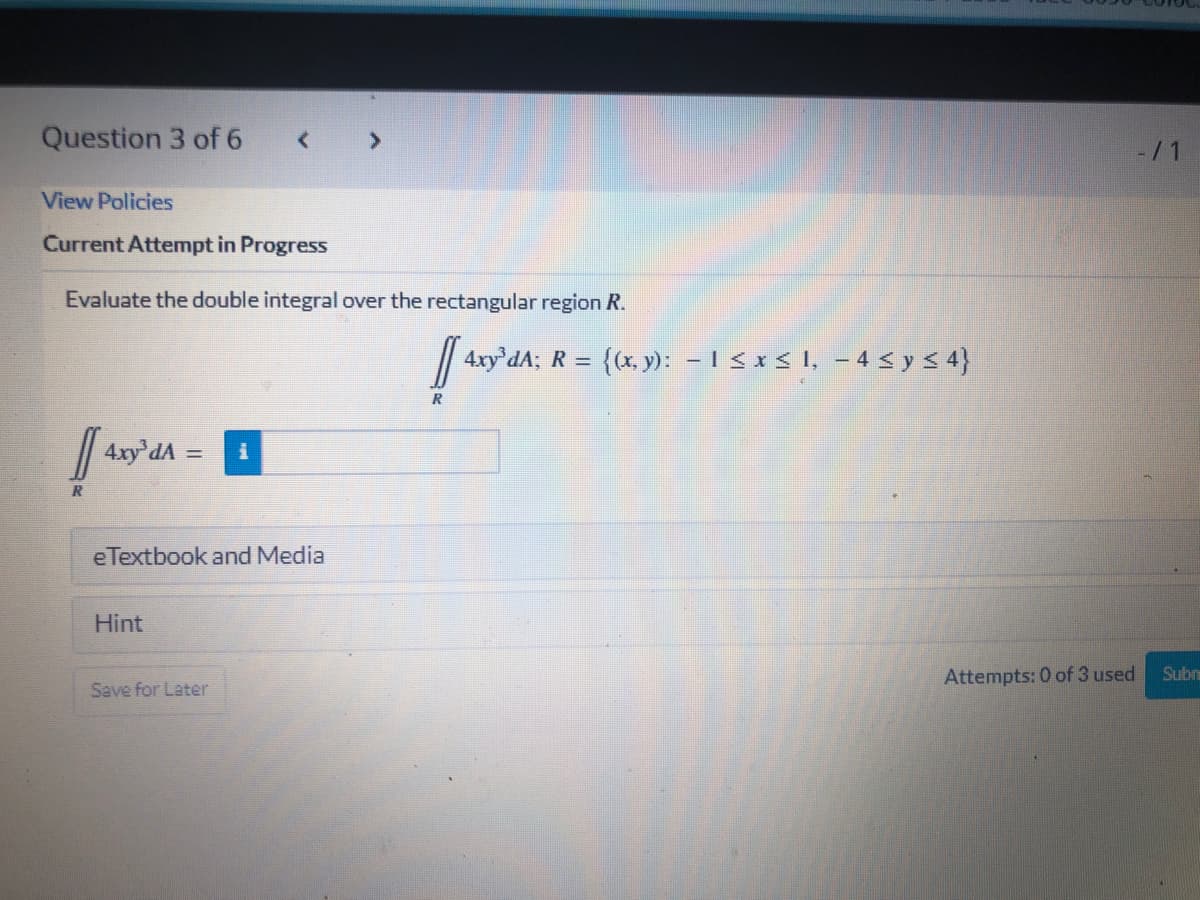 Question 3 of 6
< >
View Policies
Current Attempt in Progress
Evaluate the double integral over the rectangular region R.
4ry'dA; R = {(x, y): – I < x < I, – 4 < y < 4}
R
4xy'dA
eTextbook and Media
Hint
Attempts: 0 of 3 used
Subr
Save for Later
