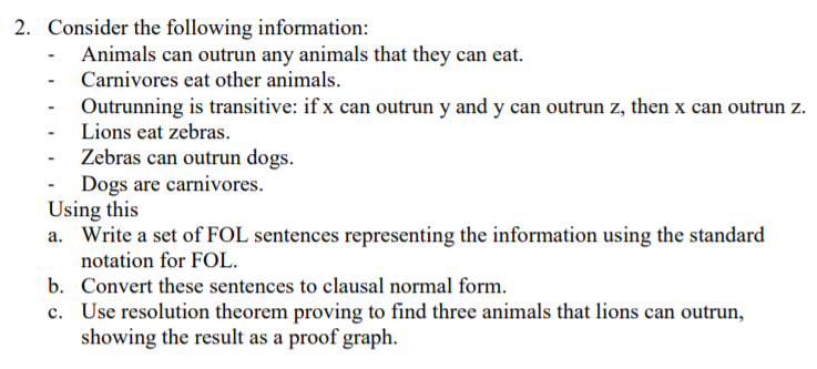 2. Consider the following information:
- Animals can outrun any animals that they can eat.
Carnivores eat other animals.
- Outrunning is transitive: if x can outrun y and y can outrun z, then x can outrun z.
Lions eat zebras.
Zebras can outrun dogs.
Dogs are carnivores.
Using this
a. Write a set of FOL sentences representing the information using the standard
notation for FOL.
b. Convert these sentences to clausal normal form.
c. Use resolution theorem proving to find three animals that lions can outrun,
showing the result as a proof graph.
