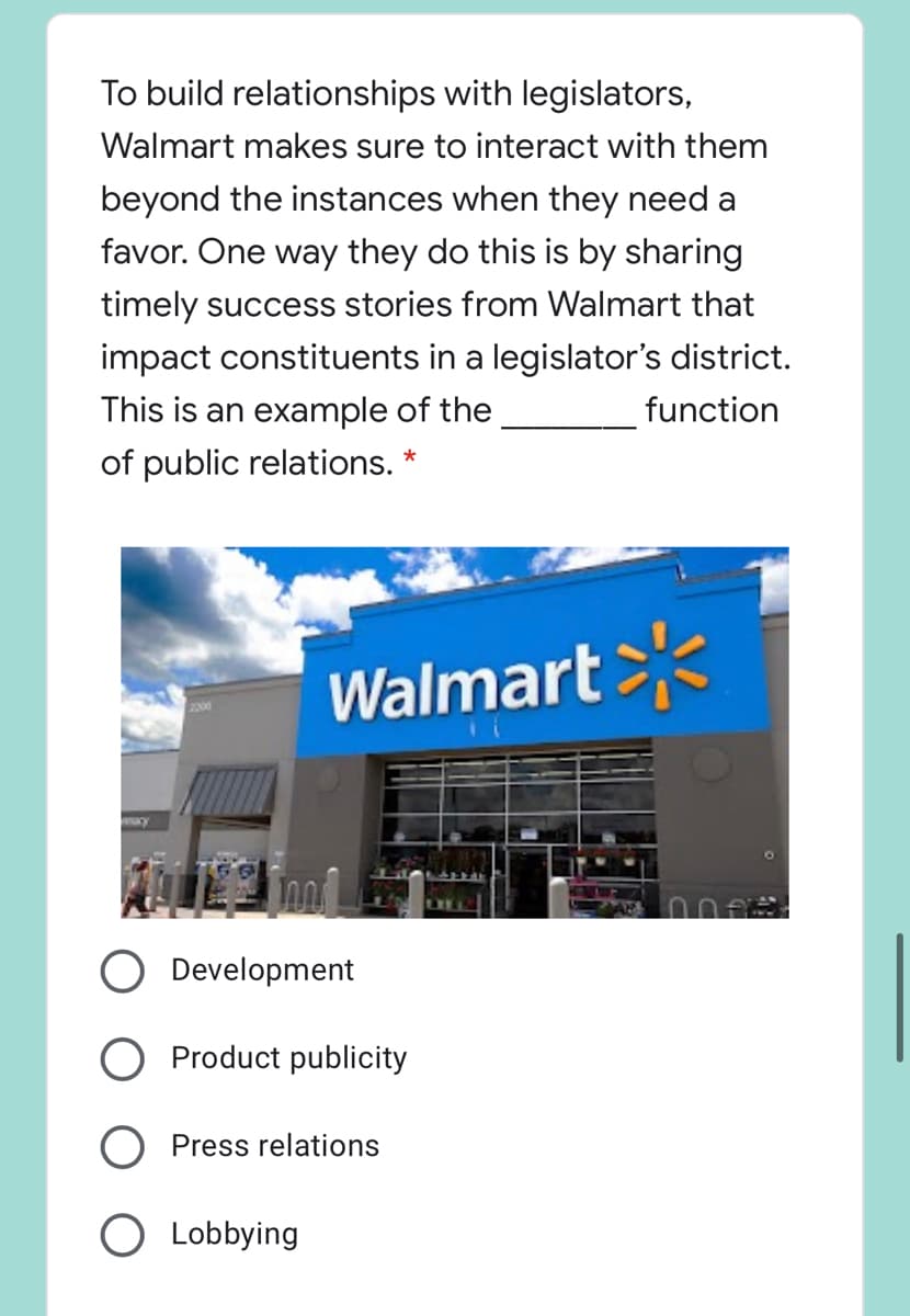 To build relationships with legislators,
Walmart makes sure to interact with them
beyond the instances when they need a
favor. One way they do this is by sharing
timely success stories from Walmart that
impact constituents in a legislator's district.
This is an example of the
function
of public relations. *
Walmart
Development
O Product publicity
O Press relations
O Lobbying
