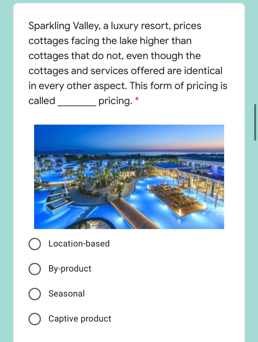 Sparkling Valley, a luxury resort, prices
cottages facing the lake higher than
cottages that do not, even though the
cottages and services offered are identical
in every other aspect. This form of pricing is
called
pricing. *
O Location-based
O By-product
Seasonal
O Captive product
