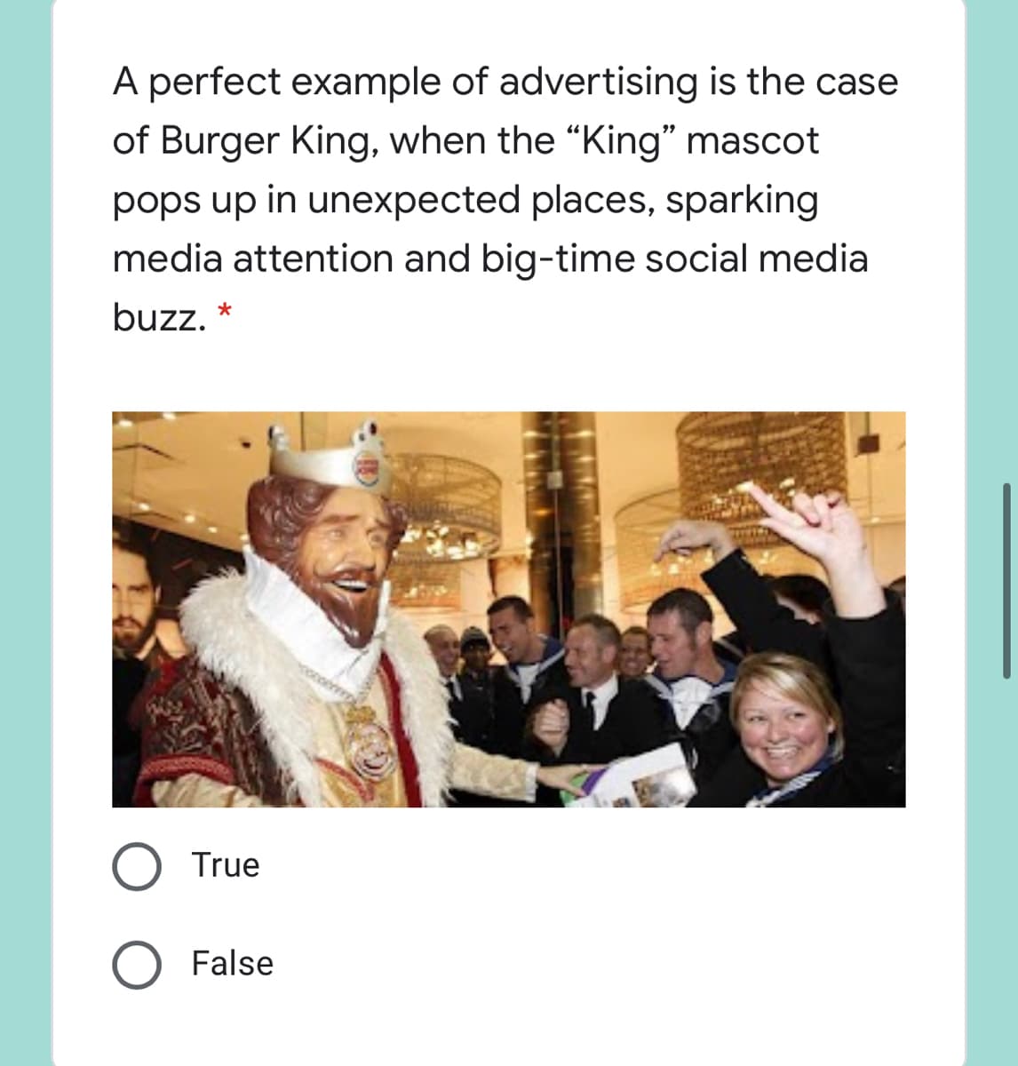 A perfect example of advertising is the case
of Burger King, when the "King" mascot
pops up in unexpected places, sparking
media attention and big-time social media
buzz, *
True
False
