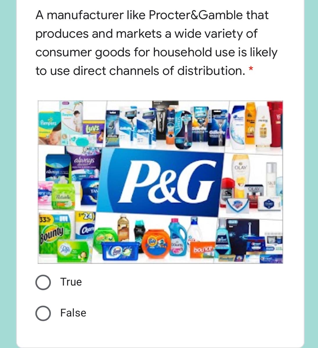 A manufacturer like Procter&Gamble that
produces and markets a wide variety of
consumer goods for household use is likely
to use direct channels of distribution. *
Pampers
LAVE
P&G
alweys
OLAY
333
"24)
Bounty
bounce
True
False
