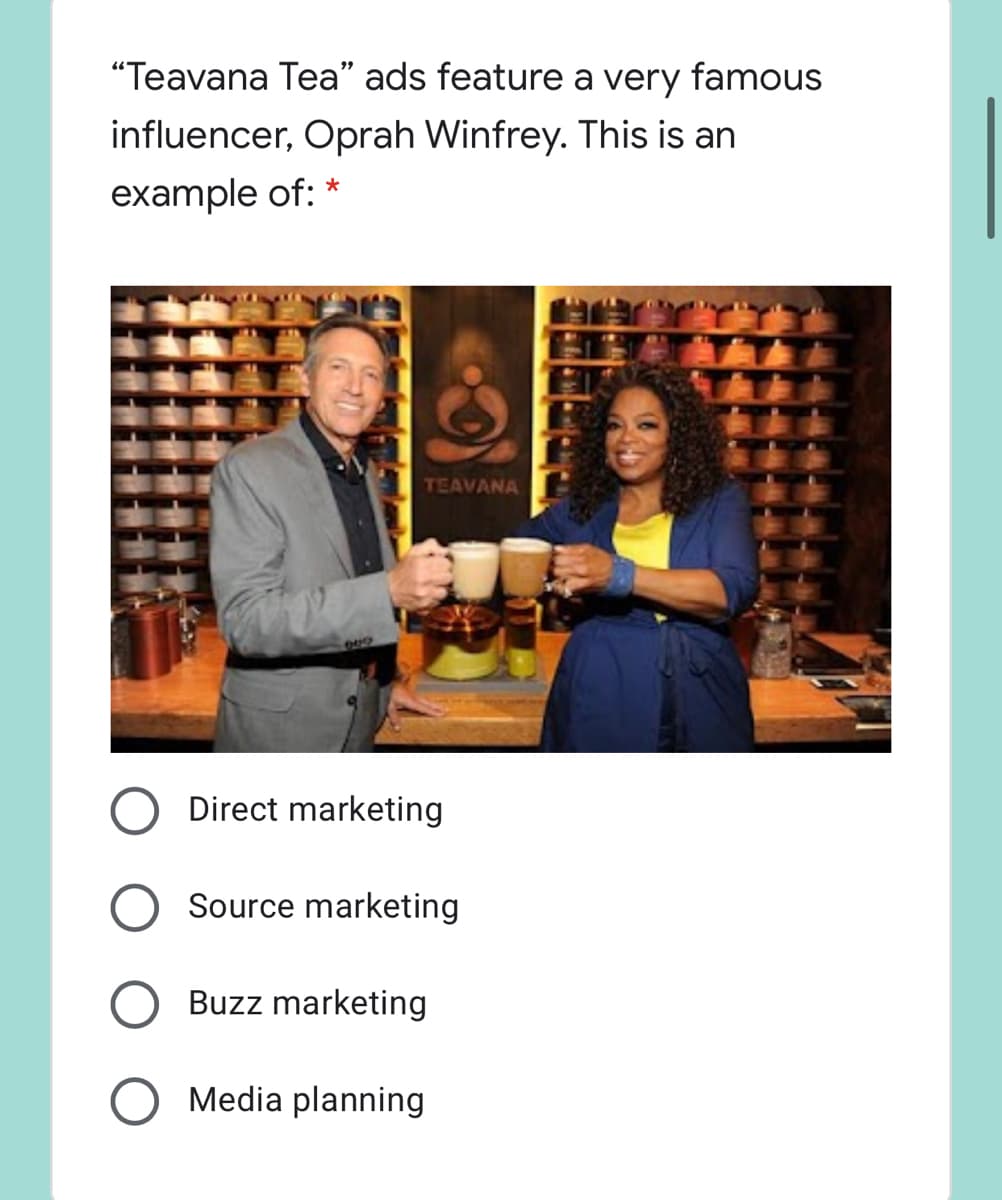 "Teavana Tea" ads feature a very famous
influencer, Oprah Winfrey. This is an
example of: *
TEAVANA
Direct marketing
Source marketing
Buzz marketing
Media planning
