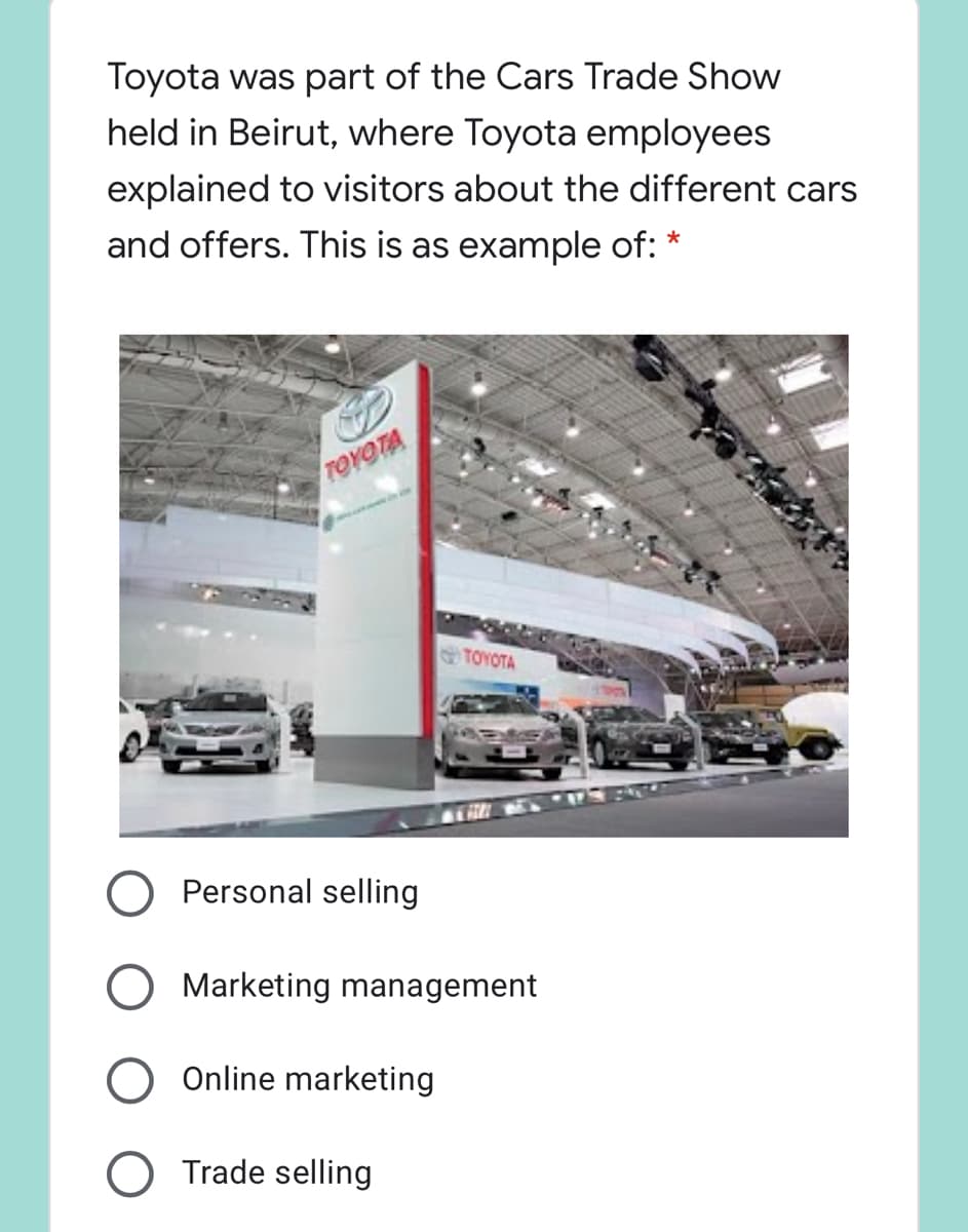 Toyota was part of the Cars Trade Show
held in Beirut, where Toyota employees
explained to visitors about the different cars
and offers. This is as example of: *
TOYOTA
TOYOTA
Personal selling
Marketing management
Online marketing
O Trade selling
