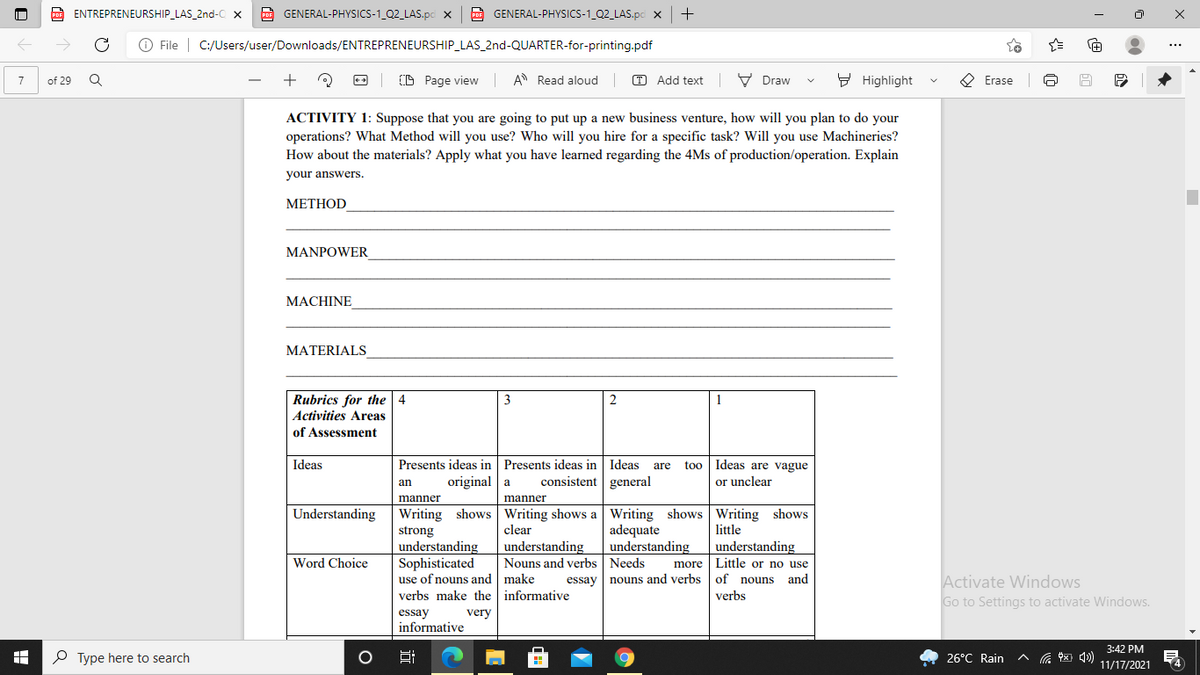 O ENTREPRENEURSHIP_LAS_2nd-C x
A GENERAL-PHYSICS-1_Q2_LAS.pc x
F GENERAL-PHYSICS-1_Q2_LAS.pc x
O File | C:/Users/user/Downloads/ENTREPRENEURSHIP_LAS_2nd-QUARTER-for-printing.pdf
+
(D Page view A Read aloud
T Add text
V Draw
9 Highlight
O Erase
7
of 29
ACTIVITY 1: Suppose that you are going to put up a new business venture, how will you plan to do your
operations? What Method will you use? Who will you hire for a specific task? Will you use Machineries?
How about the materials? Apply what you have learned regarding the 4Ms of production/operation. Explain
your answers.
МЕТНOD
MANPOWER
МАСHINE
MATERIALS
Rubrics for the 4
Activities Areas
3
2
1
of Assessment
Presents ideas in Presents ideas in Ideas
original a
Ideas
Ideas are vague
or unclear
are
too
consistent general
an
manner
manner
Writing shows Writing shows a Writing shows Writing shows
adequate
understanding
Understanding
clear
little
strong
understanding
Sophisticated
use of nouns and make
verbs make the informative
understanding
understanding
Word Choice
Nouns and verbs Needs
more Little or no use
Activate Windows
Go to Settings to activate Windows.
essay nouns and verbs of nouns and
verbs
essay
informative
very
3:42 PM
O Type here to search
26°C Rain
ヘ 图)
Hi
11/17/2021
