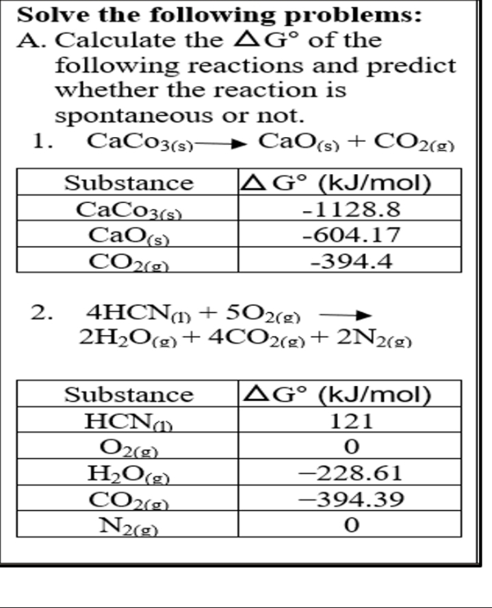 Solve the following problems:
A. Calculate the AG° of the
following reactions and predict
whether the reaction is
spontaneous or not.
1.
CaC03(s)-
→ CaO(s) + CO2(2)
AG° (kJ/mol)
-1128.8
Substance
CaCo3(s)
CaO(s)
CO2(g)
-604.17
-394.4
4HCN1) + 5O2(g)
2H2O(g)+ 4CO2(g)+ 2N2(g)
2.
|AG° (kJ/mol)
Substance
HCN
O2(g)
H2O(g)
CO2(9)
N2(g)
121
-228.61
-394.39
