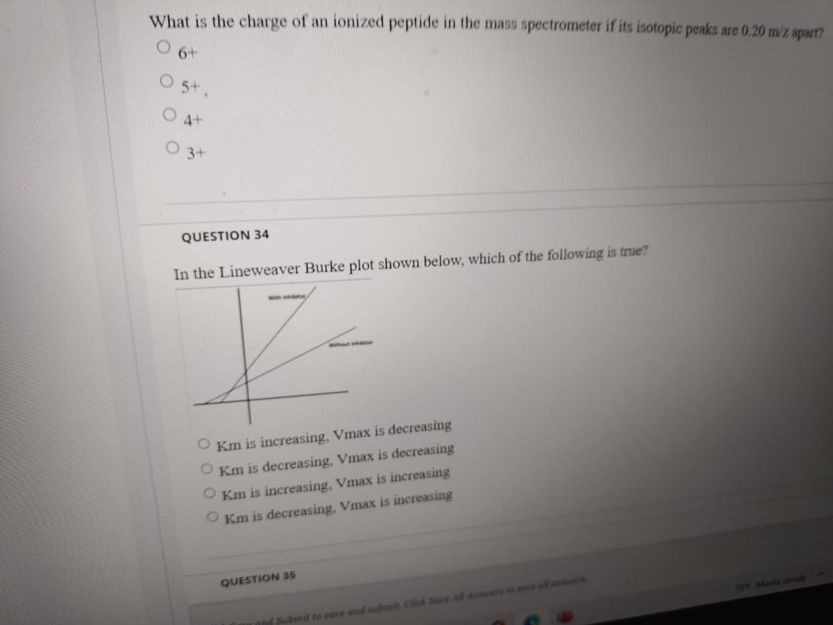 What is the charge of an ionized peptide in the mass spectrometer if its isotopic peaks are 0.20 m/z apart?
6+
5+
O 4+
3+
QUESTION 34
In the Lineweaver Burke plot shown below, which of the following is true?
wwhout intr
O Km is increasing, Vmax is decreasing
O Km is decreasing, Vmax is decreasing
O Km is increasing, Vmax is increasing
O Km is decreasing, Vmax is increasing
QUESTION 35
789 Mistly cloudy
and Submit to save and subit Click Save All Anners ta sae al anners
