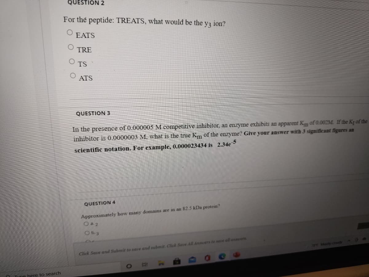 QUESTION 2
For the peptide: TREATS, what would be the
y3
ion?
EATS
TRE
TS
ATS
QUESTION 3
In the presence of 0.000005 M competitive inhibitor, an enzyme exhibits an apparent Km of 0.002M. If the Kq of the
inhibitor is 0.0000003 M, what is the true Km of the enzyme? Give your answer with 3 significant figures an
scientific notation. For example, 0.000023434 is 2.34e
QUESTION 4
Approximately how many domains are in an 82.5 kDa protein?
O a.2
70 Mostly cloudyA
Click Save and Submit to save and submit. Click Save All Answers to save all answers.
Tune here to search
