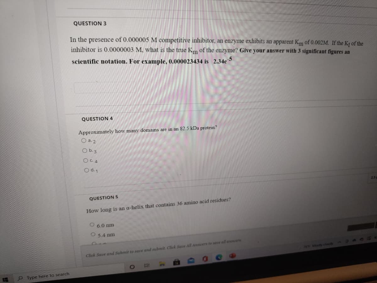 QUESTION 3
In the presence of 0.000005 M competitive inhibitor, an enzyme exhibits an apparent Km of 0.002M. If the Kt of the
inhibitor is 0.0000003 M, what is the true Km of the enzyme? Give your answer with 3 significant figures an
scientific notation. For example, 0.000023434 is 2.34e
QUESTION 4
Approximately how many domains are in an 82.5 kDa protein?
O a. 2
O b.3
O C. 4
O d. 1
2.5
QUESTION 5
How long is an a-helix that contains 36 amino acid residues?
6.0 nm
5.4 nm
78 Mostly clody a n
Click Save and Submit to save and submit. Click Save All Answers to save all ansuers
P Type here to search
