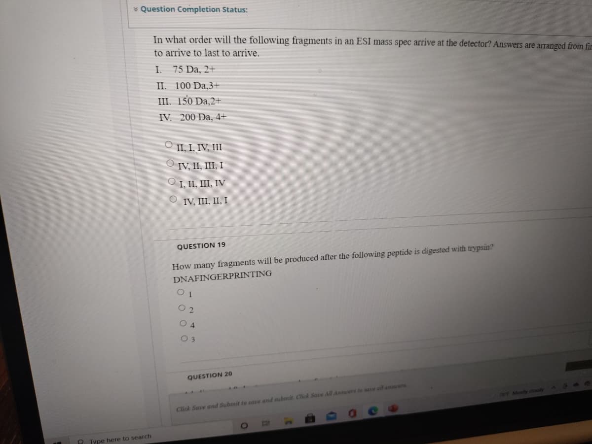 * Question Completion Status:
In what order will the following fragments in an ESI mass spec arrive at the detector? Answers are arranged from fir
to arrive to last to arrive.
I.
75 Da, 2+
II. 100 Da,3+
III. 150 Da,2+
IV. 200 Da, 4+
O II, I, IV, III
O IV, II, III, I
O I, II, III, IV
O IV, III, II, I
QUESTION 19
How many fragments will be produced after the following peptide is digested with trypsin?
DNAFINGERPRINTING
1
O 2
O 4
0 3
QUESTION 20
70F Mostly coudy
Click Save and Submit to save and submit. Click Save All Ansuers to sace all anwers
Type here to search
