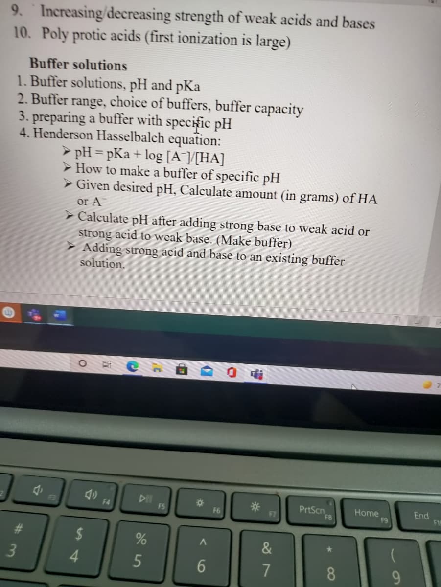 9. Increasing/decreasing strength of weak acids and bases
10. Poly protic acids (first ionization is large)
Buffer solutions
1. Buffer solutions, pH and pKa
2. Buffer range, choice of buffers, buffer capacity
3. preparing a buffer with specific pH
4. Henderson Hasselbalch equation:
> pH = pKa + log [A [[HA]
> How to make a buffer of specific pH
%3D
> Given desired pH, Calculate amount (in grams) of HA
or A
> Calculate pH after adding strong base to weak acid or
strong acid to weak base. (Make buffer)
Adding strong acid and base to an existing buffer
solution.
DII
FS
PrtScn
F8
Home
F9
End
FIC
F4
F6
%23
2$
&
7
8
9.
96
%#3
