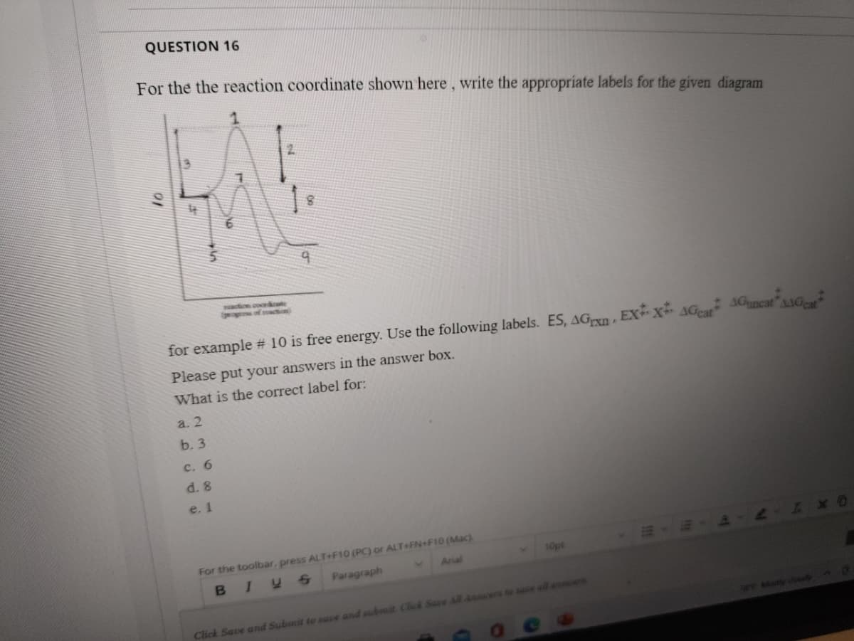 QUESTION 16
For the the reaction coordinate shown here, write the appropriate labels for the given diagram
saction coorde
p of oction)
AAGcat
for example # 10 is free energy. Use the following labels. ES, AGxn , EXx AGr AGuncat"sAG
Please put your answers in the answer box.
What is the correct label for:
a. 2
b. 3
с. 6
d. 8
e. 1
For the toolbar, press ALT+F10 (PC) or ALT+FN+F10 (Mac)
Arial
10pt
Paragraph
Cick Save and Subunit to save and submit Chick Sace All Ansuers t se all a e
aE Moy coay
