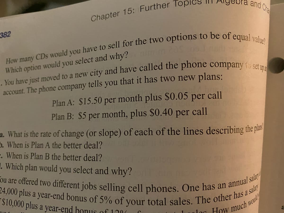 Fou are offered two different jobs selling cell phones. One has an annual salan
24,000 plus a year-end bonus of 5% of your total sales. The other has a salan
and Cha
Chapter 15: Further Top
382
Which option would you select and why?
account. The phone company tells you that it has two new plans:
Plan A: $15.50 per month plus $0.05 per call
Plan B: $5 per month, plus $0.40 per call
a. What is the rate of change (or slope) of each of the lines describing the plas
b. When is Plan A the better deal?
. When is Plan B the better deal?
1. Which plan would you select and why?
$10,000 plus a year-end honus of
lo
