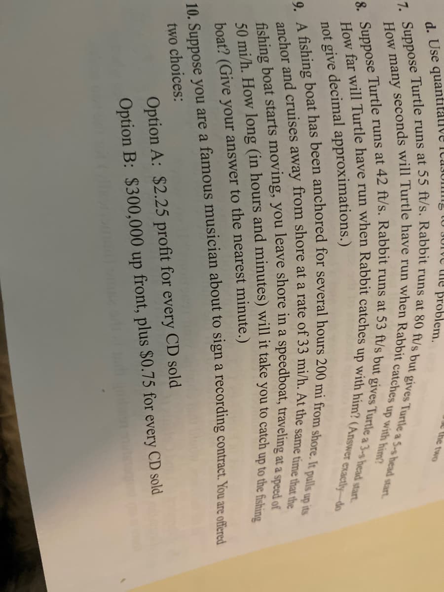 d. Use quantitative Icasug
U JUIVE the problem.
C the two
not give decimal approximations.)
boat? (Give your answer to the nearest minute.)
10. Suppose you are a famous musician about to sign a recording contract. You are ofeed
two choices:
Option A: $2.25 profit for every CD sold
Option B: $300,000 up front, plus $0.75 for every CD sold
50 (in hours and will it take you to up to the fishing
fishing boat starts you leave shore in a at a of
