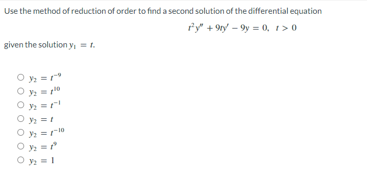 Use the method of reduction of order to find a second solution of the differential equation
ty" +9ty - 9y = 0, t > 0
given the solution y₁ = t.
Y₂ = 1⁹
Y2 = 1¹0
Y₂ = 11
y₂ = t
Y₂ = 1-10
Y₂ = 1⁹
y₂ = 1