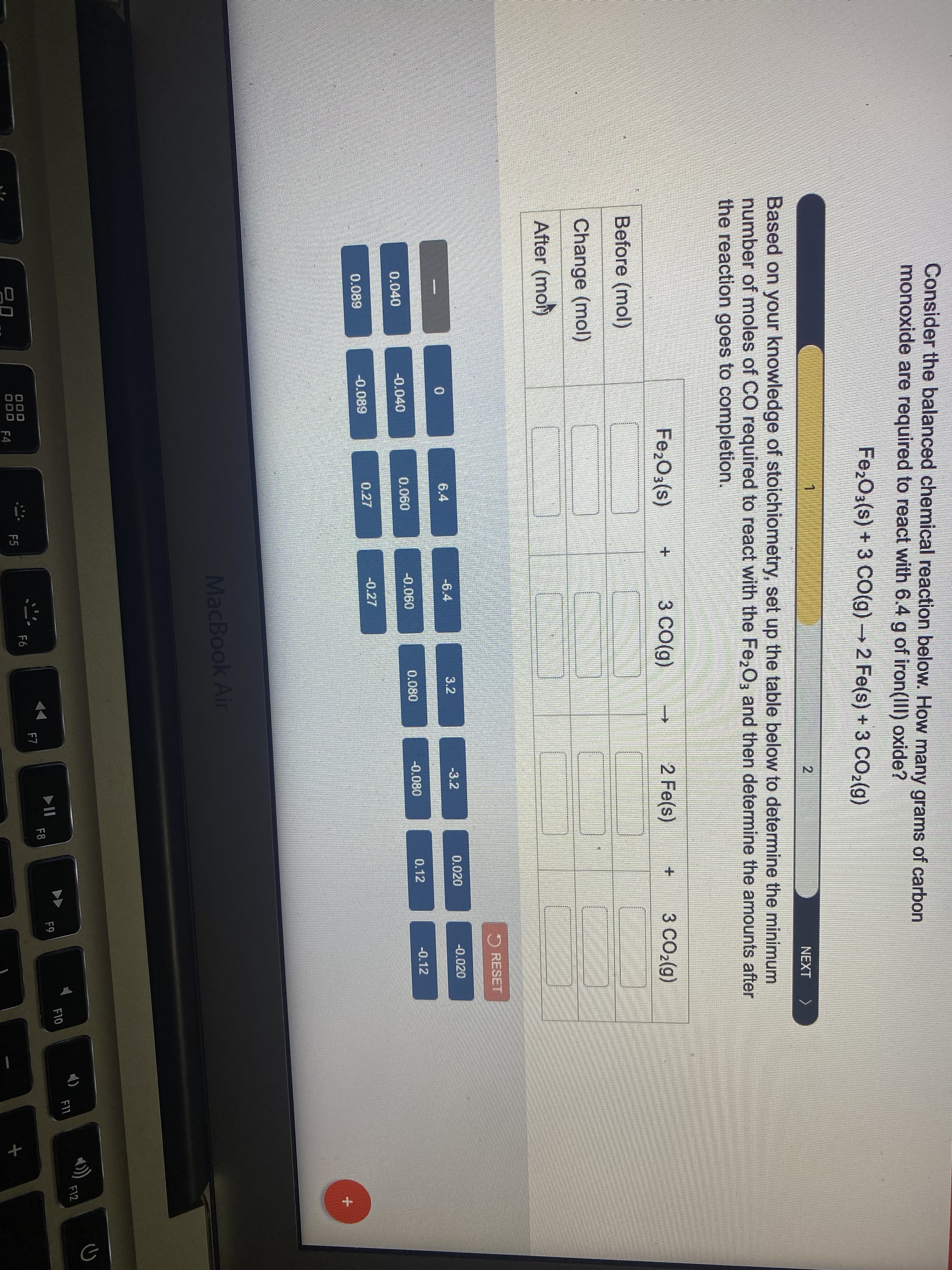 Consider the balanced chemical reaction below. How many grams of carbon
monoxide are required to react with 6.4 g of iron(IIl) oxide?
Fe2O3(s) + 3 CO(g) 2 Fe(s) + 3 CO2(g)
NEXT
Based on your knowledge of stoichiometry, set up the table below to determine the minimum
number of moles of CO required to react with the Fe,O, and then determine the amounts after
the reaction goes to completion.
Fe,O3(s)
3 CO(g)
2 Fe(s)
3 CO2(g)
Before (mol)
Change (mol)
After (mot)
O RESET
6.4
-6.4
3.2
-3.2
0.020
-0.020
-0.040
0.060
-0.060
0.080
-0.080
0.12
-0.12
0.040
0.089
-0.089
0.27
-0.27
MacBook Air
F12
F11
F10
II
F8
F9
D00
F7
F6
D00
F4
F5
