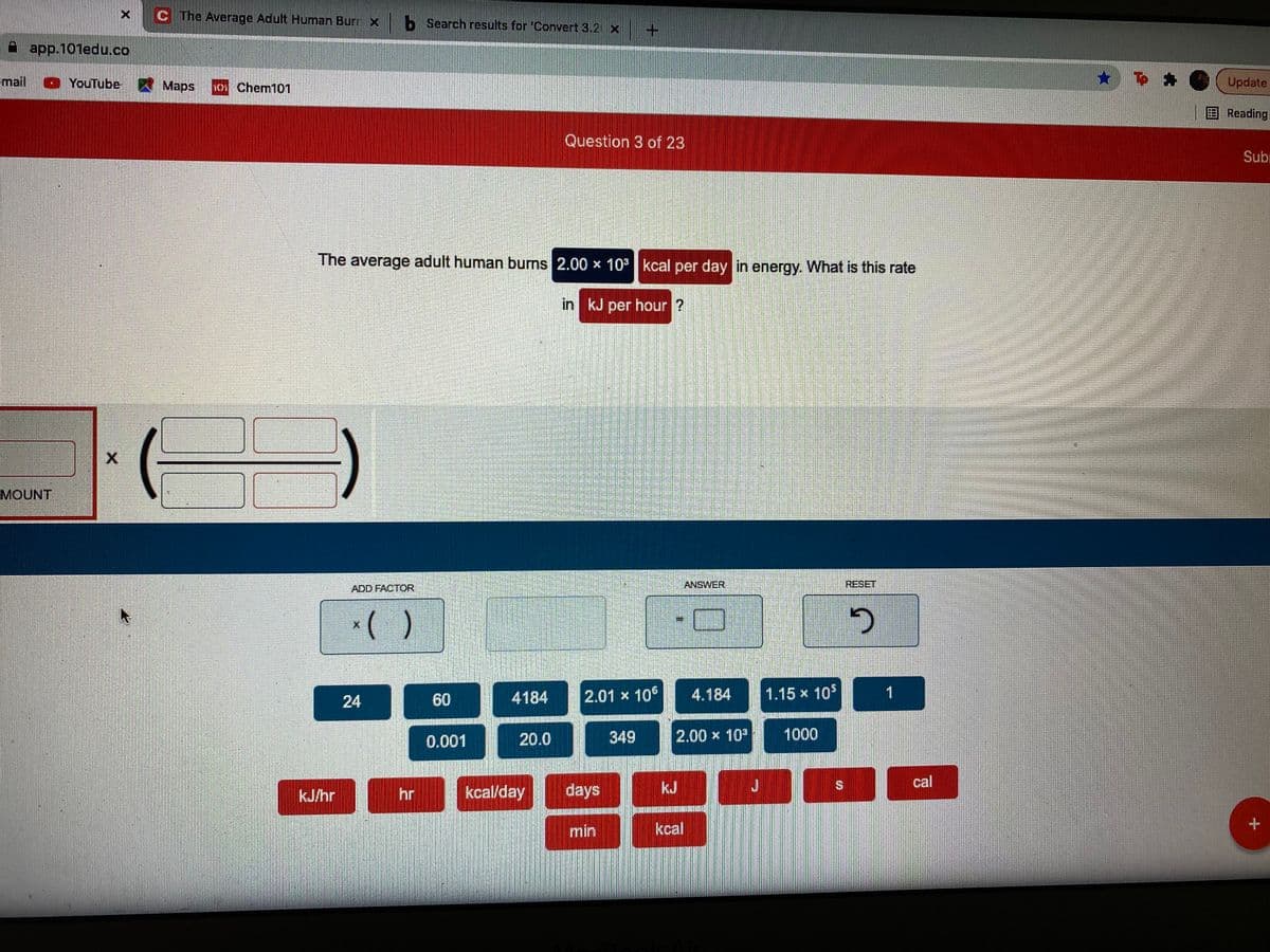 C The Average Adult Human Burr x b Search results for 'Convert 3.2 x
A app.101edu.co
Email YouTube
A Maps
101 Chem101
Update
EReading
Question 3 of 23
Subr
The average adult human burns 2.00 x 10 kcal per day in energy. What is this rate
in kJ per hour ?
MOUNT
ADD FACTOR
ANSWER
RESET
24
60
4184
2.01 x 106
4.184
1.15 x 10$
1
0.001
20.0
349
2.00 x 10
1000
kcal/day
days
kJ
cal
kJ/hr
hr
min
kcal
%24

