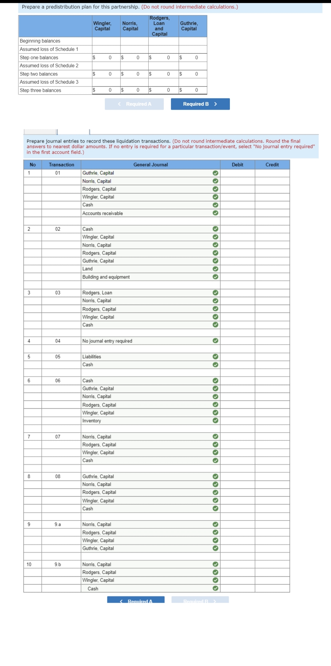 Prepare a predistribution plan for this partnership. (Do not round intermediate calculations.)
Rodgers,
Loan
Beginning balances
Assumed loss of Schedule 1
Step one balances
Assumed loss of Schedule 2
Step two balances
Assumed loss of Schedule 3
Step three balances
No
1
2
3
4
5
6
7
8
9
10
Transaction
01
02
03
04
05
06
07
08
9.a
Wingler, Norris,
Capital
Capital
9.b
$
$
$
0 $
0
0
Prepare journal entries to record these liquidation transactions. (Do not round intermediate calculations. Round the final
answers to nearest dollar amounts. If no entry is required for a particular transaction/event, select "No journal entry required"
in the first account field.)
Guthrie, Capital
Norris, Capital
Rodgers, Loan
Norris, Capital
Liabilities
Cash
Rodgers, Capital
Wingler, Capital
Cash
Accounts receivable
Rodgers, Capital
Wingler, Capital
Cash
Cash
Wingler, Capital
Norris, Capital
Rodgers, Capital
Guthrie, Capital
Land
Building and equipment
Cash
Guthrie, Capital
Norris, Capital
No journal entry required
Rodgers, Capital
Wingler, Capital
Inventory
$
Norris, Capital
Rodgers, Capital
Wingler, Capital
Cash
$
Guthrie, Capital
Norris, Capital
Rodgers, Capital
Wingler, Capital
Cash
Norris, Capital
Rodgers, Capital
Wingler, Capital
Guthrie, Capital
Norris, Capital
Rodgers, Capital
Wingler, Capital
Cash
0
0
0
$
< Required A
and
Capital
$
$
0
0
< Required A
0
General Journal
Guthrie,
Capital
I$
$
$
0
0
0
Required B >
Required B
* ***** ******* ******
✔
✔
✓
✓
✓
✓
✔
✔
✔
✓
♥
✔✓
✓
✔
✔
♥
✔
✓
✔
✓
✓
Debit
Credit