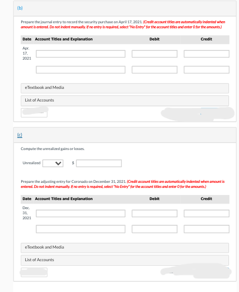 (b)
Prepare the journal entry to record the security purchase on April 17, 2021. (Credit account titles are automatically indented when
amount is entered. Do not indent manually. If no entry is required, select "No Entry" for the account titles and enter O for the amounts)
Date Account Titles and Explanation
Apr.
17.
2021
(c)
eTextbook and Media
List of Accounts
Compute the unrealized gains or losses.
Unrealized
Date Account Titles and Explanation
Dec.
31.
2021
Prepare the adjusting entry for Coronado on December 31, 2021. (Credit account titles are automatically indented when amount is
entered. Do not indent manually. If no entry is required, select "No Entry" for the account titles and enter 0 for the amounts.)
eTextbook and Media
Debit
List of Accounts
Credit
Debit
Credit