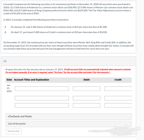 Coronado Company has the following securities in its investment portfolio on December 31, 2020 (all securities were purchased in
2020): (1) 3,100 shares of Anderson Co. common stock which cost $58,900, (2) 9,900 shares of Munter Ltd. common stock which cost
$564,300, and (3) 5,600 shares of King Company preferred stock which cost $229,600. The Fair Value Adjustment account shows a
credit of $10,500 at the end of 2020.
In 2021, Coronado completed the following securities transactions.
On January 15, sold 3,100 shares of Anderson's common stock at $23 per share less fees of $2,300.
2. On April 17, purchased 1,000 shares of Castle's common stock at $33 per share plus fees of $2,020.
1.
On December 31, 2021, the market prices per share of these securities were Munter $63, King $40, and Castle $20. In addition, the
accounting supervisor of Coronado told you that, even though all these securities have readily determinable fair values, Coronado will
not actively trade these securities because the top management intends to hold them for more than one year.
(a)
Prepare the entry for the security sale on January 15, 2021. (Credit account titles are automatically indented when amount is entered.
Do not indent manually. If no entry is required, select "No Entry" for the account titles and enter O for the amounts.)
Date Account Titles and Explanation
Jan.
15,
2021
eTextbook and Media
List of Accounts
Save for Later
Debit
Credit