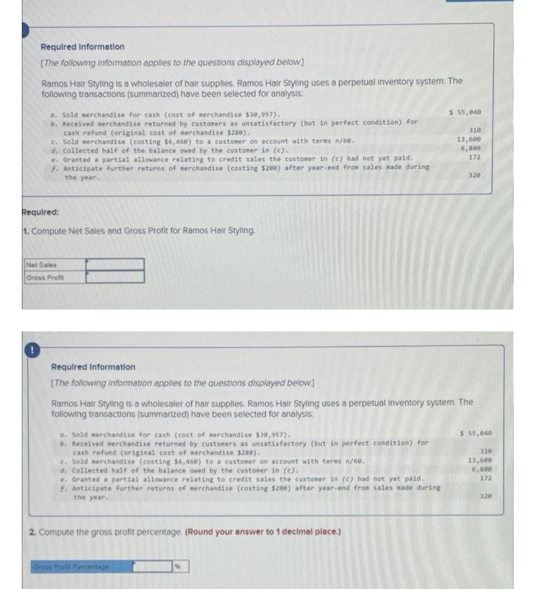 Required Information
[The following information applies to the questions displayed below.]
Ramos Hair Styling is a wholesaler of hair supplies. Ramos Hair Styling uses a perpetual Inventory system. The
following transactions (summarized) have been selected for analysis:
a. Sold merchandise for cash (cost of merchandise $38,957).
b. Received merchandise returned by customers as unsatisfactory (but in perfect condition) for
cash refund (original cost of merchandise $280).
c. Sold merchandise (costing $6,468) to a customer on account with terms n/68.
d. Collected half of the balance owed by the customer in (c).
e. Granted a partial allowance relating to credit sales the customer in (c) had not yet paid.
f. Anticipate further returns of merchandise (costing $200) after year-end from sales made during
the year.
Required:
1. Compute Net Sales and Gross Profit for Ramos Hair Styling.
Net Sales
Gross Profit
a. Sold merchandise for cash (cost of merchandise $30,957).
b. Received merchandise returned by customers as unsatisfactory (but in perfect condition) for
cash refund (original cost of merchandise $280).
c. Sold merchandise (costing $6,460) to a customer on account with terms n/60.
d. Collected half of the balance owed by the customer in (c).
e. Granted a partial allowance relating to credit sales the customer in (c) had not yet paid.
f. Anticipate further returns of merchandise (costing $200) after year-end from sales made during
the year.
2. Compute the gross profit percentage. (Round your answer to 1 decimal place.)
Required Information
[The following information applies to the questions displayed below.]
Ramos Hair Styling is a wholesaler of hair supplies. Ramos Hair Styling uses a perpetual Inventory system. The
following transactions (summarized) have been selected for analysis:
Gross Prolit Percentage
$ 55,848.
%
310
13,600
6,800
172
320
$ 55,040
310
13,600
6,800
172
320