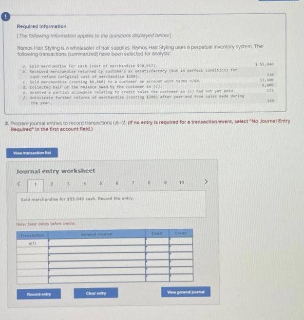 0
Required Information
[The following information applies to the questions displayed below]
Ramos Hair Styling is a wholesaler of hair supplies. Ramos Hair Styling uses a perpetual Inventory system. The
following transactions (summarized) have been selected for analysis:
a. Sold merchandise for cash (cost of merchandise $30,957).
b. Received serchandise returned by customers as unsatisfactory (but in perfect condition) for
cash refund (original cost of merchandise $280).
c. Sold merchandise (costing $6,468) to a customer on account with teres n/60.
d. Collected half of the balance owed by the customer in (c).
e. Granted a partial allowance relating to credit sales the customer in (c) had not yet paid.
f. Anticipate further returns of serchandise (costing $200) after year-end from sales made during
the year.
View transaction list
Journal entry worksheet
<
3. Prepare journal entries to record transactions (a)-(. (If no entry is required for a transaction/event, select "No Journal Entry
Required" in the first account field.)
1
2
Transaction
a(1)
3
Note: Enter debits before credits.
Record entry
4
5
Sold merchandise for $55.040 cash. Record the entry.
General Journal
6
Clear entry
7
Debit
9
10
Credit
$ 55,040
View general journal
310
13,600
6,800
172
320