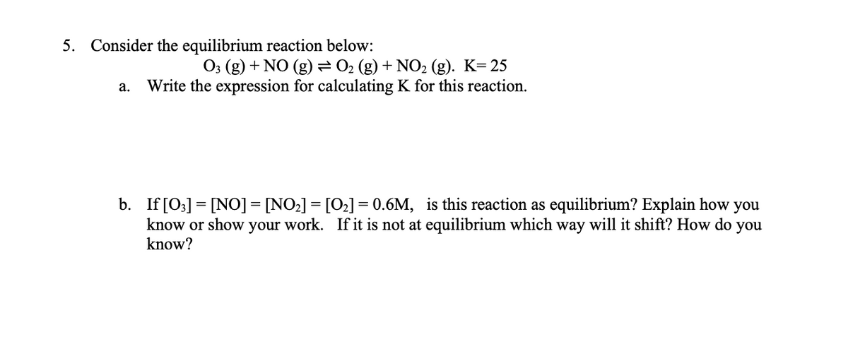 5. Consider the equilibrium reaction below:
O3 (g) + NO (g)=02 (g) + NO2 (g). K= 25
Write the expression for calculating K for this reaction.
а.
b. If [03] = [NO] = [NO2] = [O2] = 0.6M, is this reaction as equilibrium? Explain how you
know or show your work. If it is not at equilibrium which way will it shift? How do you
know?
