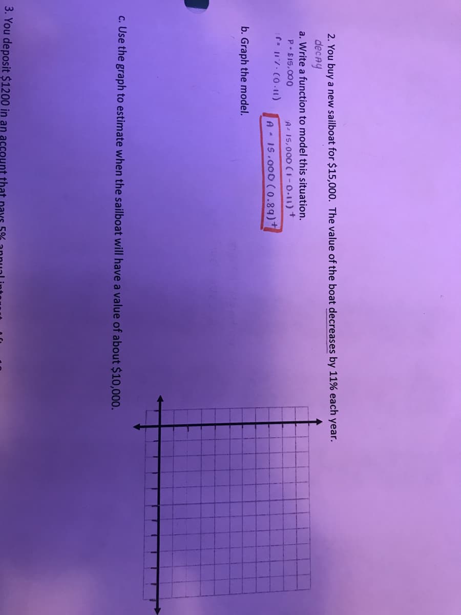 2. You buy a new sailboat for $15,000. The value of the boat decreases by 11% each year.
decAy
a. Write a function to model this situation.
P-815,000
A- 15,000 ( 1-0.11) +
A 1S.000 (0.89)+
b. Graph the model.
c. Use the graph to estimate when the sailboat will have a value of about $10,000.
3. You deposit $1200 in an account that

