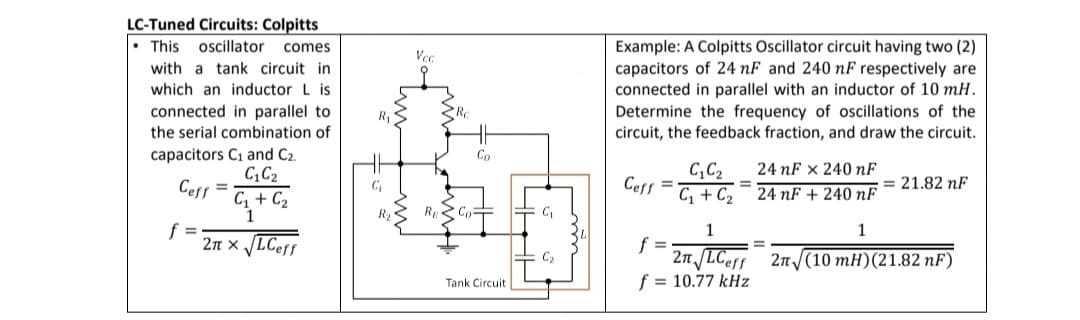 LC-Tuned Circuits: Colpitts
This oscillator comes
Example: A Colpitts Oscillator circuit having two (2)
Vec
with a tank circuit in
capacitors of 24 nF and 240 nF respectively are
connected in parallel with an inductor of 10 mH.
Determine the frequency of oscillations of the
circuit, the feedback fraction, and draw the circuit.
which an inductor L is
connected in parallel to
the serial combination of
capacitors C1 and C2.
C,C2
Ceff =
C, + C2
1
Co
24 nF x 240 nF
C,C2
Ceff =
C, + C2
= 21.82 nF
24 nF + 240 nF
Ry Co
C
f =
2n x LCeff
1
1
f =
2n /LCeff 2n/(10 mH)(21.82 nF)
f = 10.77 kHz
C2
Tank Circuit
