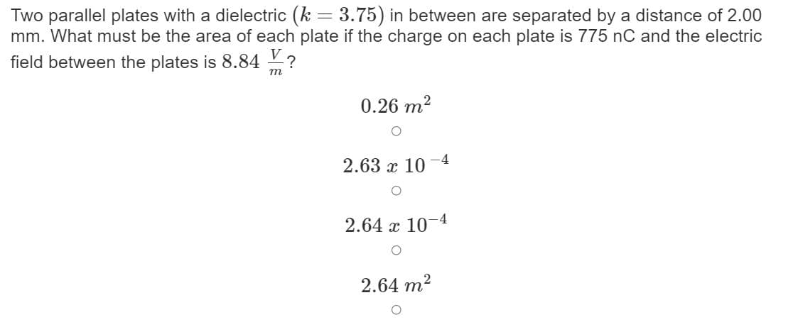 Two parallel plates with a dielectric (k = 3.75) in between are separated by a distance of 2.00
mm. What must be the area of each plate if the charge on each plate is 775 nC and the electric
field between the plates is 8.84 ?
т
0.26 m2
2.63 х 10
-4
2.64 x 10
2.64 m?
