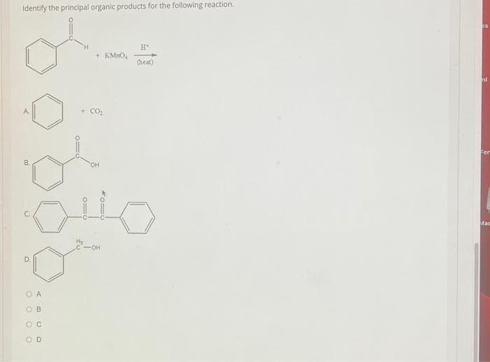 Identify the principal organic products for the following reaction.
A
В,
6
D.
O A
0 0 0 0
ABCO
=o
0110
OB
+ KMnO₂
+CO₂
OH
H
(heat)
-OH
nl
Fer
Mac