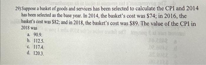 29) Suppose a basket of goods and services has been selected to calculate the CPI and 2014
has been selected as the base year. In 2014, the basket's cost was $74; in 2016, the
basket's cost was $82; and in 2018, the basket's cost was $89. The value of the CPI in
2018 was
a. 90.9.
b. 112.5.
c. 117.4.
d. 120.3.
