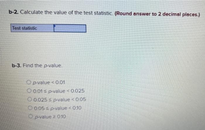 b-2. Calculate the value of the test statistic. (Round answer to 2 decimal places.)
Test statistic
b-3. Find the p-value.
O p-value < 0.01
O 0.01 s p-value < 0.025
O 0.025 s p-value < 0.05
O 0.05 s p-value < 010
O p-value 2 0.10
