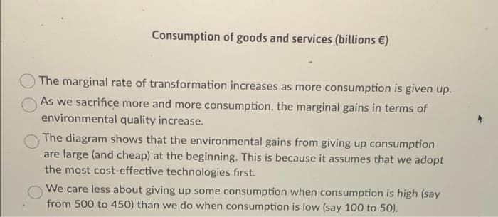 Consumption of goods and services (billions €)
The marginal rate of transformation increases as more consumption is given up.
As we sacrifice more and more consumption, the marginal gains in terms of
environmental quality increase.
The diagram shows that the environmental gains from giving up consumption
are large (and cheap) at the beginning. This is because it assumes that we adopt
the most cost-effective technologies first.
We care less about giving up some consumption when consumption is high (say
from 500 to 450) than we do when consumption is low (say 100 to 50).
