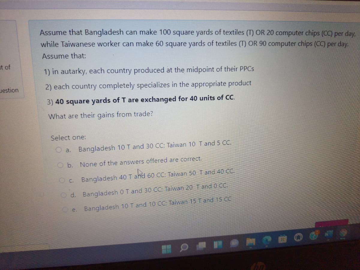 Assume that Bangladesh can make 100 square yards of textiles (T) OR 20 computer chips (CC) per day,
while Taiwanese worker can make 60 square yards of textiles (T) OR 90 computer chips (CC) per day.
Assume that:
at of
1) in autarky, each country produced at the midpoint of their PPCS
uestion
2) each country completely specializes in the appropriate product
3) 40 square yards of T are exchanged for 40 units of CC.
What are their gains from trade?
Select one:
O a. Bangladesh 10 T and 30 CC: Taiwan 10 Tand 5 C.
O b. None of the answers offered are correct.
O C. Bangladesh 40 T ahd 60 CC Taiwan 50 T and 40 C.
O d. Bangladesh 0 T and 30 CC Taiwan 20 Tand 0 C.
Oe. Bangladesh 10 T and 10 CC Taiwan 15 Tand 15 C
