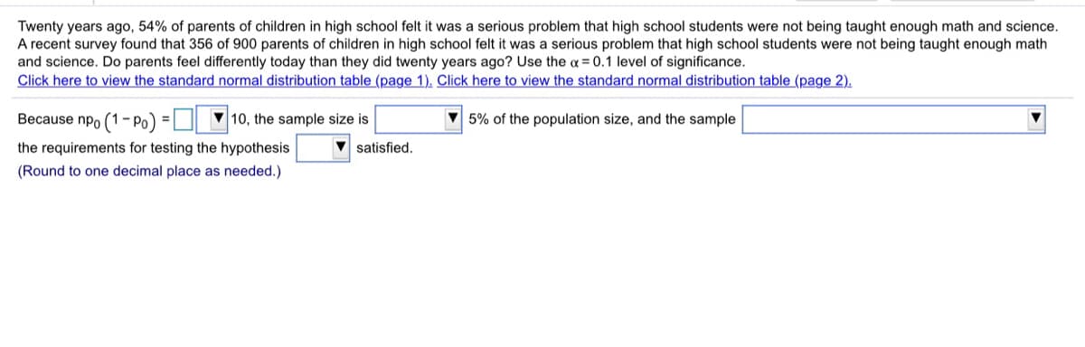 Twenty years ago, 54% of parents of children in high school felt it was a serious problem that high school students were not being taught enough math and science.
A recent survey found that 356 of 900 parents of children in high school felt it was a serious problem that high school students were not being taught enough math
and science. Do parents feel differently today than they did twenty years ago? Use the a = 0.1 level of significance.
Click here to view the standard normal distribution table (page 1). Click here to view the standard normal distribution table (page 2).
Because npo (1- Po)
10, the sample size is
5% of the population size, and the sample
%3D
the requirements for testing the hypothesis
satisfied.
(Round to one decimal place as needed.)
