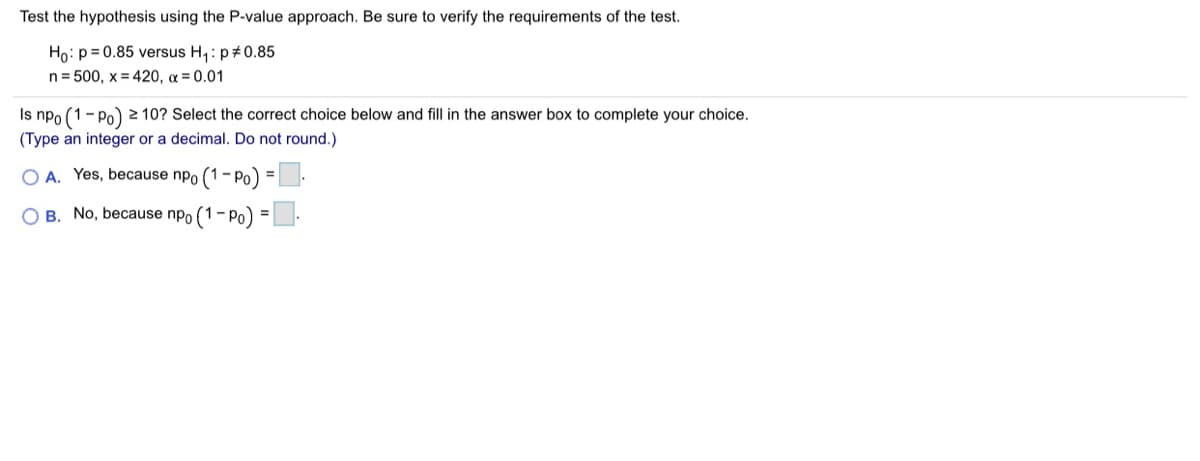 Test the hypothesis using the P-value approach. Be sure to verify the requirements of the test.
Họ: p= 0.85 versus H,: p#0.85
n= 500, x = 420, a = 0.01
Is npo (1- Po) 2 10? Select the correct choice below and fill in the answer box to complete your choice.
(Type an integer or a decimal. Do not round.)
A. Yes, because npo (1- Po) =
O B. No, because npo (1-Po
