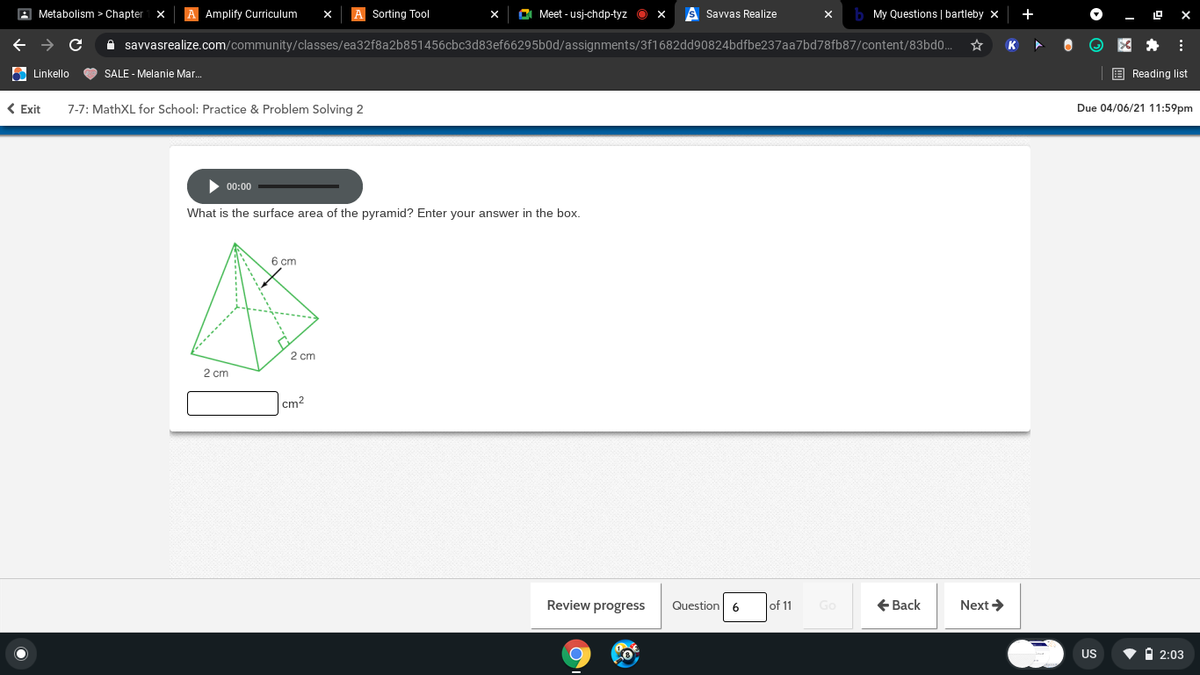 A Metabolism > Chapter
A Amplify Curriculum
Sorting Tool
O Meet - usj-chdp-tyz O x
Savvas Realize
b My Questions | bartleby x
+
A savvasrealize.com/community/classes/ea32f8a2b851456cbc3d83ef66295b0d/assignments/3f1682dd90824bdfbe237aa7bd78fb87/content/83bdo.
K
6 Linkello
SALE - Melanie Mar.
E Reading list
< Exit
7-7: MathXL for School: Practice & Problem Solving 2
Due 04/06/21 11:59pm
00:00
What is the surface area of the pyramid? Enter your answer in the box.
6 cm
2 cm
2 cm
cm2
Review progress
Question 6
of 11
+ Back
Next >
US
v I 2:03
