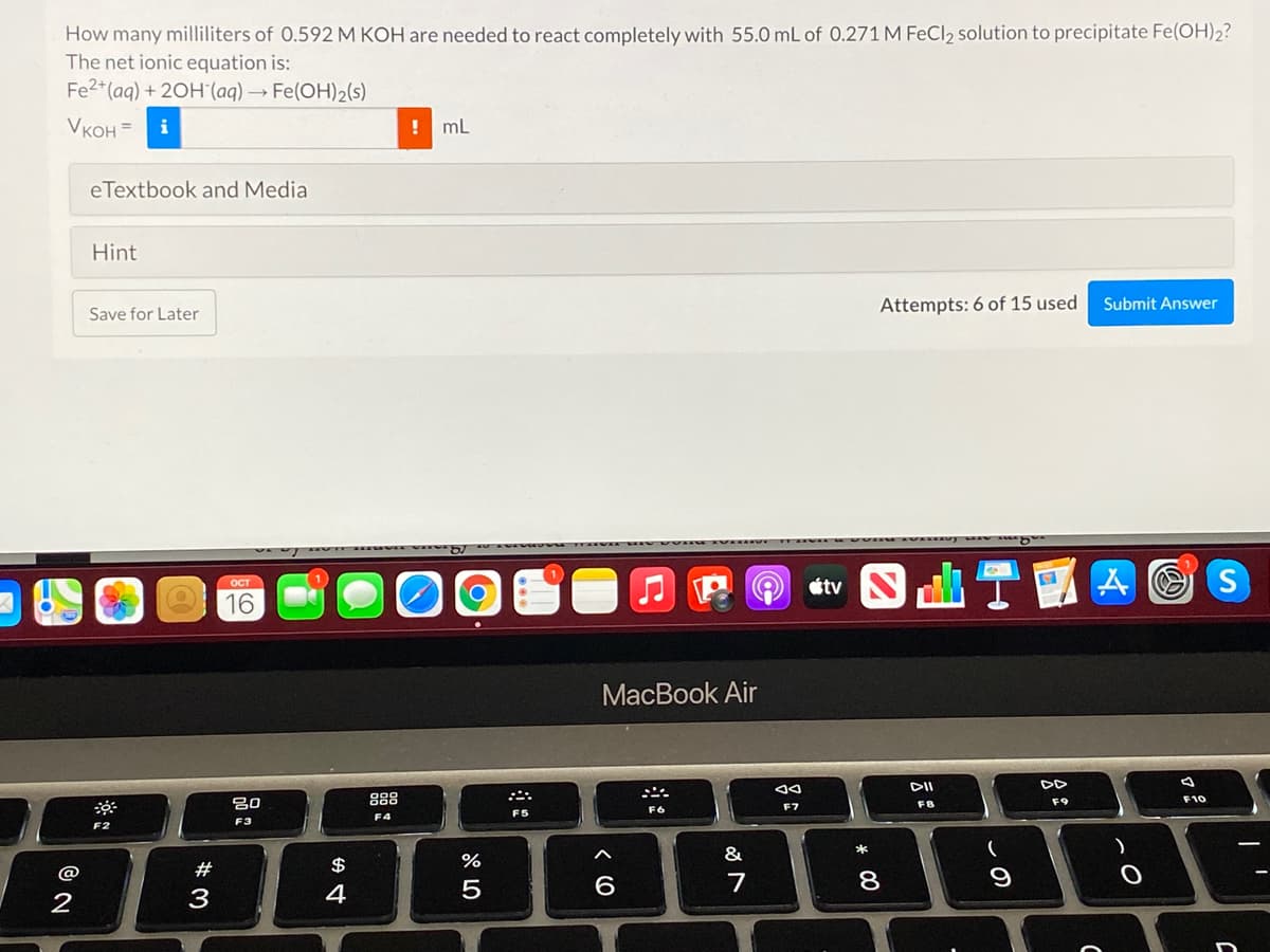 How many milliliters of 0.592 M KOH are needed to react completely with 55.0 mL of 0.271 M FeCl2 solution to precipitate Fe(OH)2?
The net ionic equation is:
Fe2+(aq) + 20H"(aq) → Fe(OH)2(s)
Vкон 3
i
! mL
eTextbook and Media
Hint
Attempts: 6 of 15 used
Submit Answer
Save for Later
OCT
16
MacВook Air
DII
吕0
888
F10
F8
F9
F6
F7
F5
F4
F3
F2
*
&
@
#
$
7
8
9
2
3
4
* 00
