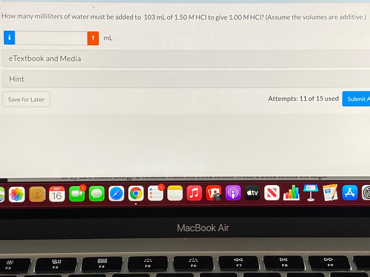 How many milliliters of water must be added to 103 mL of 1.50 M HCl to give 1.00 M HCI? (Assume the volumes are additive.)
mL
eTextbook and Media
Hint
Save for Later
Attempts: 11 of 15 used
Submit A
OCT
16
МacВook Air
吕0
888
DII
F6
F7
F8
F9
F3
F4
F2
