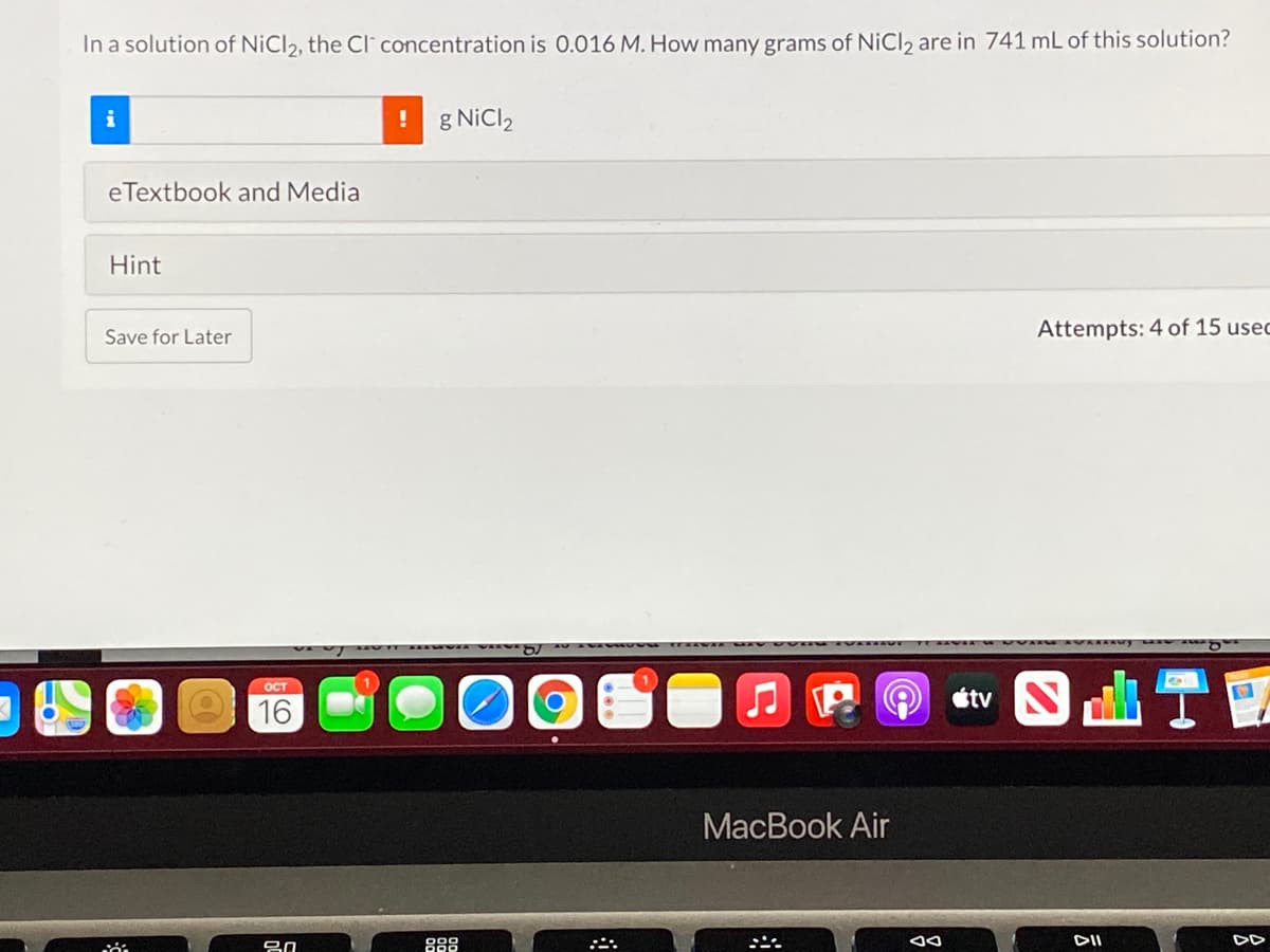 In a solution of NiCl2, the CI concentration is 0.016 M. How many grams of NiCl2 are in 741 mL of this solution?
i
g NiCl2
eTextbook and Media
Hint
Save for Later
Attempts: 4 of 15 usec
ост
16
J P O tv N
МaсВook Air
DII
DD
888
