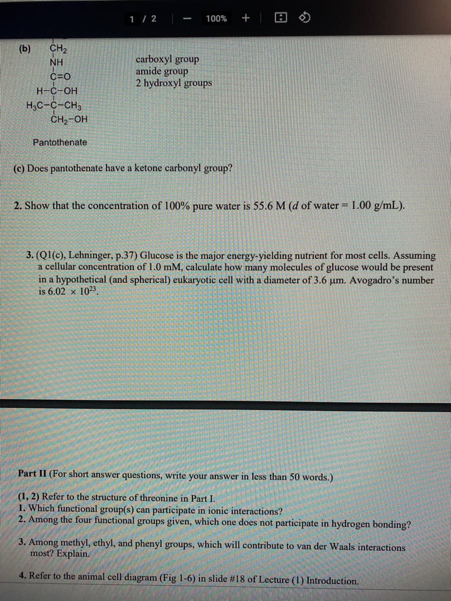 1 / 2
100%
+
(b)
CH2
carboxyl group
amide group
2 hydroxyl groups
NH
C=0
Н-С-ОН
H3C-C-CH3
CH,-OH
Pantothenate
(c) Does pantothenate have a ketone carbonyl group?
2. Show that the concentration of 100% pure water is 55.6 M (d of water = 1.00 g/mL).
3. (Q1(c), Lehninger, p.37) Glucose is the major energy-yielding nutrient for most cells. Assuming
a cellular concentration of 1.0 mM, calculate how many molecules of glucose would be present
in a hypothetical (and spherical) eukaryotic cell with a diameter of 3.6 um. Avogadro's number
is 6.02 x 1023.
Part II (For short answer questions, write your answer in less than 50 words.)
(1, 2) Refer to the structure of threonine in Part I.
1. Which functional group(s) can participate in ionic interactions?
2. Among the four functional groups given, which one does not participate in hydrogen bonding?
3. Among methyl, ethyl, and phenyl groups, which will contribute to van der Waals interactions
most? Explain.
4. Refer to the animal cell diagram (Fig 1-6) in slide #18 of Lecture (1) Introduction.
