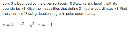 Solid S is bounded by the given surfaces. (1) Sketch S and label it with its
boundaries. (2) Give the inequalities that define S in polar coordinates. (3) Find
the volume of S using double integral in polar coordinates.
z = 4x² - y²,
-1.