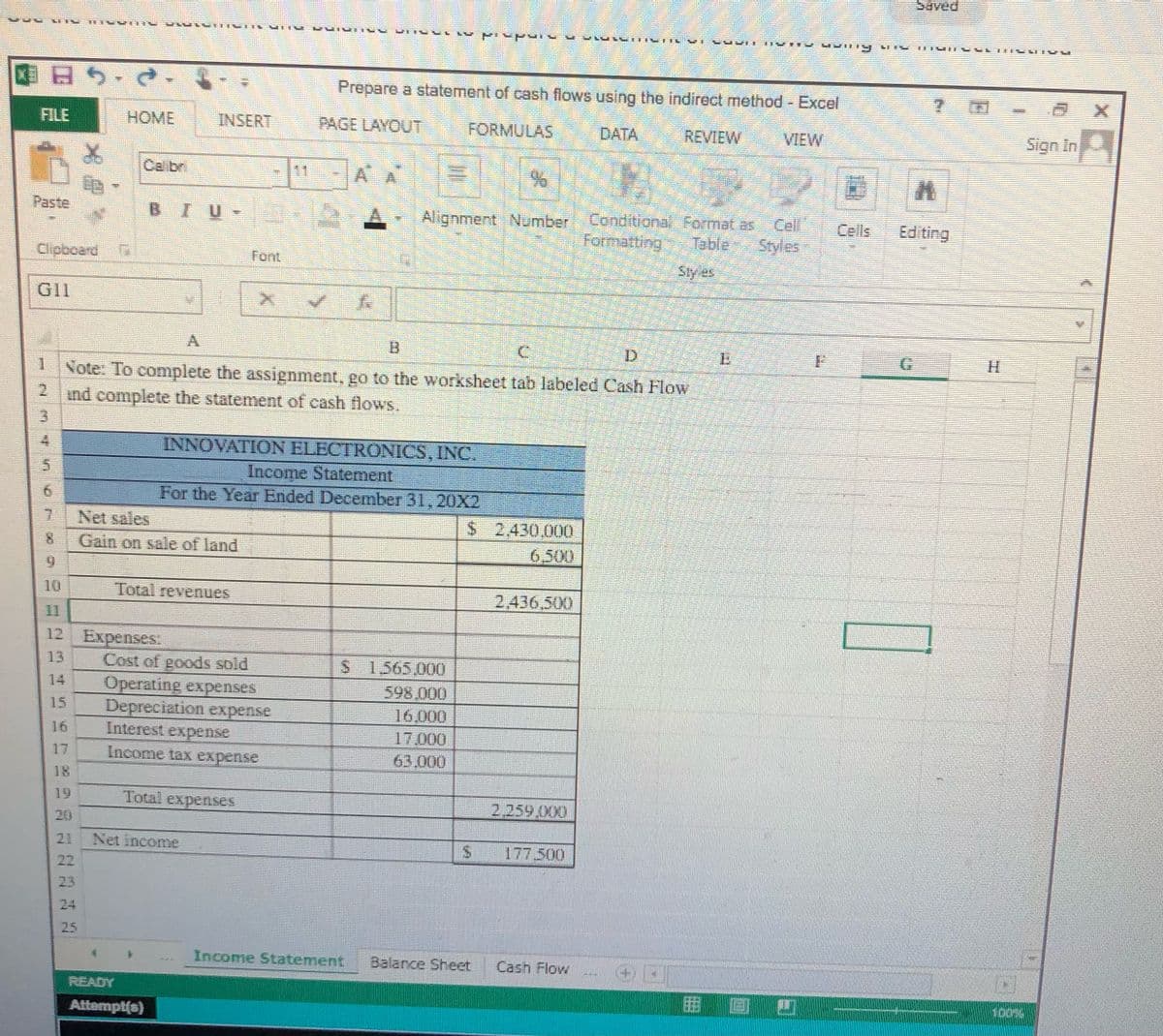 困日5.d
Prepare a statement of cash flows using the indirect method - Excel
FILE
HOME
INSERT
PAGE LAYOUT
FORMULAS
DATA
REVIEW
VIEW
Sign in
Calbr
AA
Paste
Conditional Fo mat as Cel
Farmatting Table Styles
BIU-
Alignment Number
Cells
Editing
Clipbcard
Font
Sty es
GI1
A
D.
Note. To complete the assignment, go to the worksheet tab labeled Cash Flow
21
ind complete the statement of cash flows.
INNOVATION ELECTRONICS, INC.
Income Statement
For the Year Ended December 31,20X2
5.
Net sales
Gain on sale of land
$42,430.000
6,500
6.
10
Total revenues
2,436,500
11
12 Expenses:
13
Cost of goods sold
Operating expenses
Depreciation expense
Interest expense
1565,000
598.000
16.000
17.000
63.000
14
15
16
17
Income tax expense
18
19
Total expenses
2.259.X0
20
21
Net income
177.500
22
23
24
25
Income Statement
Balance Sheet
Cash Flow
READY
Attempt(s)
