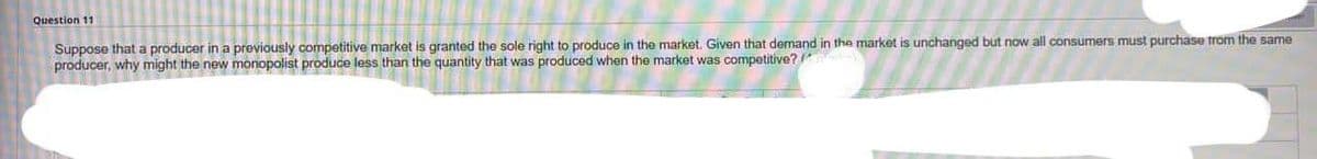 Question 11
Suppose that a producer in a previously competitive market is granted the sole right to produce in the market. Given that demand in the market is unchanged but now all consumers must purchase from the same
producer, why might the new monopolist produce less than the quantity that was produced when the market was competitive?