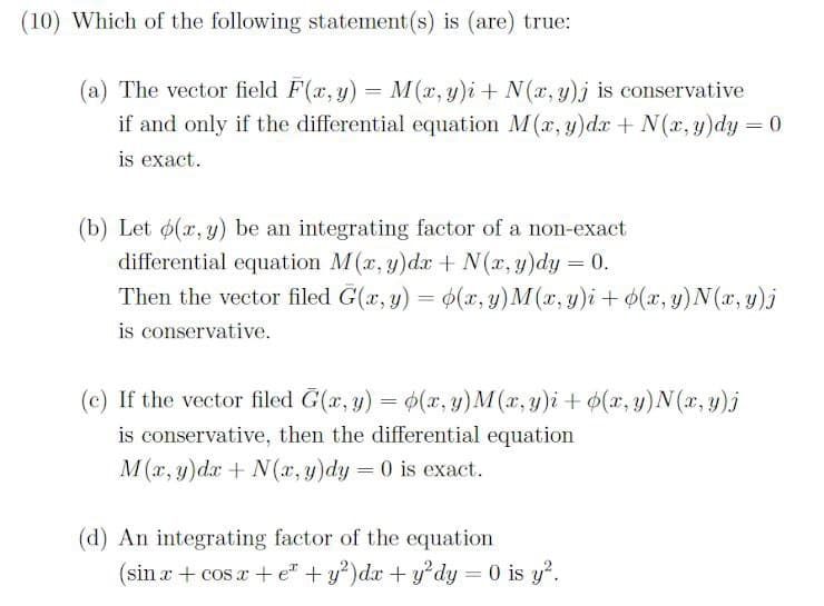 (10) Which of the following statement(s) is (are) true:
(a) The vector field F(x, y) = M(x, y)i + N(x, y)j is conservative
if and only if the differential equation M(x, y)dx + N(x, y)dy = 0
is exact.
(b) Let p(x, y) be an integrating factor of a non-exact
differential equation M(x, y)dx + N(x, y)dy = 0.
Then the vector filed G(x, y) = (x, y) M(x, y)i + (x, y)N(x, y)j
is conservative.
(c) If the vector filed G(x, y) = (x, y) M(x, y)i + (x, y) N (x, y)j
is conservative, then the differential equation
M(x, y)dx + N(x, y)dy = 0 is exact.
(d) An integrating factor of the equation
(sin x + cos x + e + y²) dx + y²dy = 0 is y².