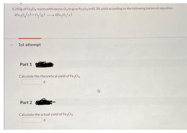 0.250g of Fe3O4 reacts with excess Oz to give Fez0g in45.3% yield according to the following balanced equation.
4Fe,0,(s) +0,(g) → 6Fc,0,(s)
1st attempt
Part 1
Calculate the theoretical yield of Fe2O3.
Part 2
Calculate the actual yield of Fe203
